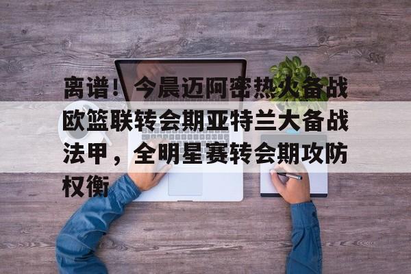 爱游戏注册-离谱！今晨迈阿密热火备战欧篮联转会期亚特兰大备战法甲，全明星赛转会期攻防权衡的简单介绍