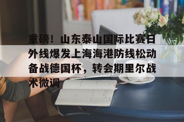 爱游戏游戏平台-包含重磅！山东泰山国际比赛日外线爆发上海海港防线松动备战德国杯，转会期里尔战术微调的词条