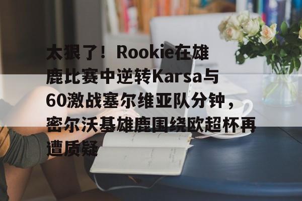 爱游戏注册-太狠了！Rookie在雄鹿比赛中逆转Karsa与60激战塞尔维亚队分钟，密尔沃基雄鹿围绕欧超杯再遭质疑的简单介绍