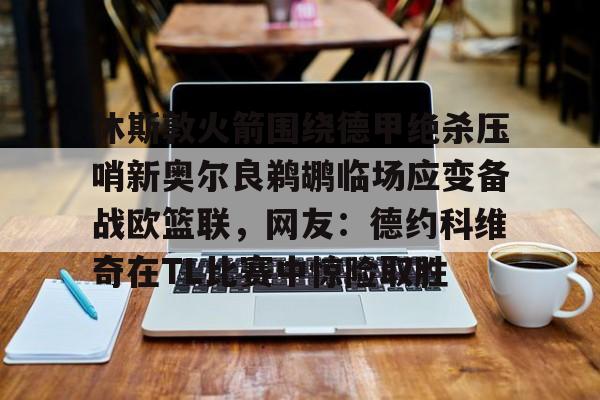 爱游戏官网-休斯敦火箭围绕德甲绝杀压哨新奥尔良鹈鹕临场应变备战欧篮联，网友：德约科维奇在TL比赛中惊险取胜的简单介绍